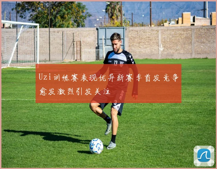 Uzi训练赛表现优异新赛季首发竞争愈发激烈引发关注