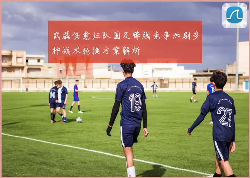 武磊伤愈归队国足锋线竞争加剧多种战术轮换方案解析
