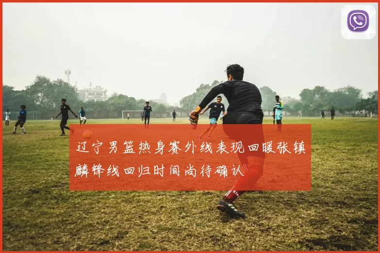 辽宁男篮热身赛外线表现回暖张镇麟锋线回归时间尚待确认