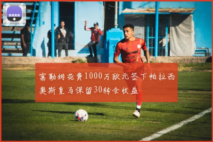 富勒姆花费1000万欧元签下帕拉西奥斯皇马保留30转会收益
