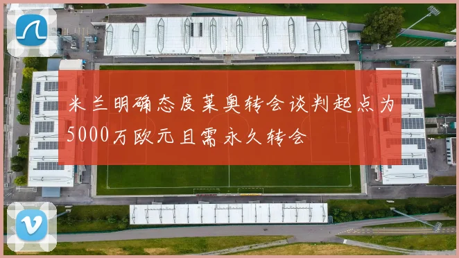 米兰明确态度莱奥转会谈判起点为5000万欧元且需永久转会