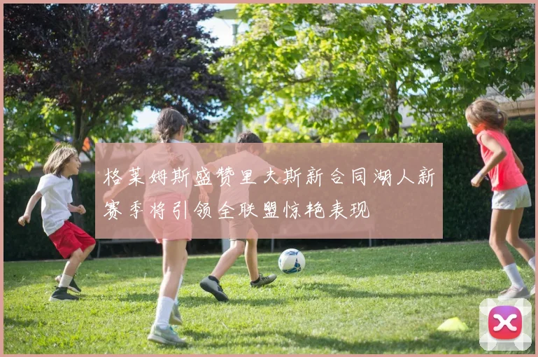 格莱姆斯盛赞里夫斯新合同湖人新赛季将引领全联盟惊艳表现