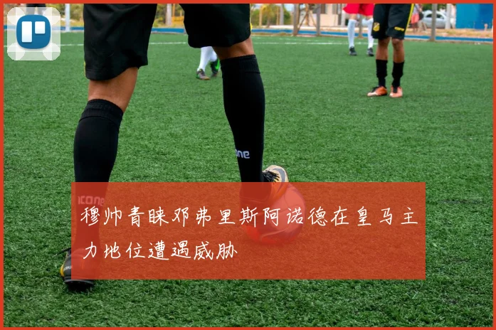 穆帅青睐邓弗里斯阿诺德在皇马主力地位遭遇威胁
